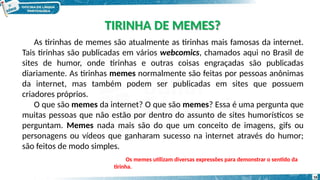 As tirinhas de memes são atualmente as tirinhas mais famosas da internet.
Tais tirinhas são publicadas em vários webcomics, chamados aqui no Brasil de
sites de humor, onde tirinhas e outras coisas engraçadas são publicadas
diariamente. As tirinhas memes normalmente são feitas por pessoas anônimas
da internet, mas também podem ser publicadas em sites que possuem
criadores próprios.
O que são memes da internet? O que são memes? Essa é uma pergunta que
muitas pessoas que não estão por dentro do assunto de sites humorísticos se
perguntam. Memes nada mais são do que um conceito de imagens, gifs ou
personagens ou vídeos que ganharam sucesso na internet através do humor;
são feitos de modo simples.
Os memes utilizam diversas expressões para demonstrar o sentido da
tirinha.
TIRINHA DE MEMES?
16
 