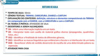  TEMPO DE AULA: 50min
 GÊNERO TEXTUAL: TIRINHA, CARICATURA, CHARGE e CARTUM
 EXPLANAÇÃO DO CONTEÚDO: definição, estrutura e elementos composicionais da TIRINHA
em comparação com a CHARGE, com a CARICATURA e com o CARTUM.
 DA TEORIA À PRÁTICA: ATIVIDADES DE SALA
 DESCRITORES A SEREM ALCANÇADOS:
 D4 - Inferir uma informação implícita em um texto.
 D5 - Interpretar texto com auxílio de material gráfico diverso (propagandas, quadrinhos,
fotos, etc.)
 D12 - Identificar a finalidade de textos de diferentes gêneros.
 D13 - Identificar as marcas linguísticas que evidenciam o locutor e o interlocutor de um texto.
 D18 – Reconhecer efeito de sentido decorrente da escolha de uma determinada palavra ou
expressão.
 ATIVIDADE PARA CASA
2
 