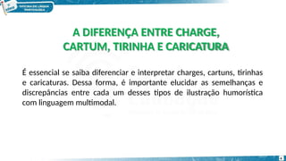 A DIFERENÇA ENTRE CHARGE,
CARTUM, TIRINHA E CARICATURA
4
É essencial se saiba diferenciar e interpretar charges, cartuns, tirinhas
e caricaturas. Dessa forma, é importante elucidar as semelhanças e
discrepâncias entre cada um desses tipos de ilustração humorística
com linguagem multimodal.
 