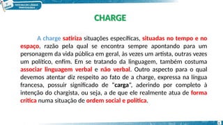 A charge satiriza situações específicas, situadas no tempo e no
espaço, razão pela qual se encontra sempre apontando para um
personagem da vida pública em geral, às vezes um artista, outras vezes
um político, enfim. Em se tratando da linguagem, também costuma
associar linguagem verbal e não verbal. Outro aspecto para o qual
devemos atentar diz respeito ao fato de a charge, expressa na língua
francesa, possuir significado de “carga”, aderindo por completo à
intenção do chargista, ou seja, a de que ele realmente atua de forma
crítica numa situação de ordem social e política.
CHARGE
5
 