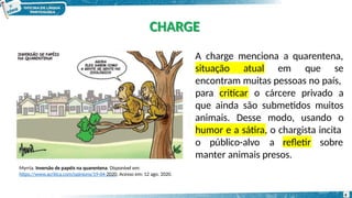 A charge menciona a quarentena,
situação atual em que se
encontram muitas pessoas no país,
criticar
para o cárcere privado a
que ainda são submetidos muitos
animais. Desse modo, usando o
humor e a sátira, o chargista incita
o público-alvo a refletir sobre
manter animais presos.
Myrria. Inversão de papéis na quarentena. Disponível em:
https://www.acritica.com/opinions/19-04-2020. Acesso em: 12 ago. 2020.
CHARGE
6
 