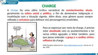 A charge faz uma sátira (crítica sarcástica) de acontecimentos atuais,
geralmente na esfera social e política, a fim de demonstrar indignação e
insatisfação com a situação vigente. Além disso, esse gênero quase sempre
utilizada a caricatura para delinear o(s) personagem(s) envolvidos.
Para se expressar por meio da charge, é preciso
estar atualizado com os acontecimentos e ter
senso crítico aguçado; o leitor também, para
que possa entender a graça e a análise crírico-
reflexiva da charge.
DUKE Chargista. Disponível em: http://dukechargista.com.br/. Acesso em: 12
ago. 2020.
CHARGE
7
 