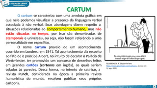 O cartum se caracteriza com uma anedota gráfica em
que nele podemos visualizar a presença da linguagem verbal
associada à não verbal. Suas abordagens dizem respeito a
comportamento humano,
situações relacionadas ao mas não
estão situadas no tempo, por isso são denominadas de
atemporais e universais, ou seja, não fazem referência a uma
personalidade em específico.
O nome cartum proveio de um acontecimento
ocorrido em Londres, em 1841. Tal acontecimento diz respeito
ao fato de o príncipe Albert, no intuito de decorar o Palácio de
Westminster, ter promovido um concurso de desenhos feitos
em grandes cartões (cartoons em inglês), os quais seriam
colados às paredes. Dessa forma, no intento de satirizar, a
revista Punch, considerada na época a primeira revista
humorística do mundo, resolveu publicar seus próprios
cartoons.
CARTUM
9
GLASBERGEN, R. Disponível em:
https://www.glasbergen.com/cartoons. Acesso em:
12 ago. 2020.
 