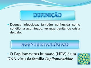 Doença infecciosa, também conhecida como condiloma acuminado, verruga genital ou crista de galo. O Papilomavírus humano (HPV) é um DNA-vírus da família Papilomaviridae.TRANSMISSÃOO HPV é transmitido na relação sexual e pelo contato com áreas lesionadas. Podendo dessa forma, causar lesões e verrugas na vagina, colo do útero, pênis e ânus. Contudo, dos 100 tipos de HPV, 35 infectam a mucosa anogenital.