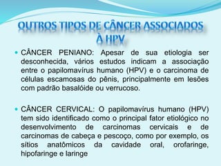  CÂNCER PENIANO: Apesar de sua etiologia ser
desconhecida, vários estudos indicam a associação
entre o papilomavírus humano (HPV) e o carcinoma de
células escamosas do pênis, principalmente em lesões
com padrão basalóide ou verrucoso.
 CÂNCER CERVICAL: O papilomavírus humano (HPV)
tem sido identificado como o principal fator etiológico no
desenvolvimento de carcinomas cervicais e de
carcinomas de cabeça e pescoço, como por exemplo, os
sítios anatômicos da cavidade oral, orofaringe,
hipofaringe e laringe
 