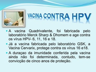  A vacina Quadrivalente, foi fabricada pelo
laboratório Merck Sharp & Dhomem e age contra
os vírus HPV- 6, 11, 16 e 18.
 Já a vacina fabricada pelo laboratório GSK, a
Vacina Cervarix, protege contra os vírus 16 e18.
 A duraçao da imunidade conferida pela vacina
ainda não foi determinada, contudo, tem-se
convicção de cinco anos de proteção.
 