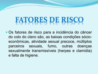  Os fatores de risco para a incidência do câncer
do colo do útero são, as baixas condições sócio-
econômicas, atividade sexual precoce, múltiplos
parceiros sexuais, fumo, outras doenças
sexualmente transmissíveis (herpes e clamídia)
e falta de higiene.
 