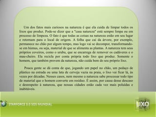 Um dos fatos mais curiosos na natureza é que ela cuida de limpar todos os lixos que produz. Pode-se dizer que a "casa natureza" está sempre limpa ou em processo de limpeza. O fato é que todas as coisas na natureza estão em seu lugar e retornam para o local de origem. A folha que cai da árvore, por exemplo, permanece no chão por algum tempo, mas logo vai se decompor, transformando-se em húmus, ou seja, material de que se alimenta as plantas. A natureza tem seus próprios coveiros, como o urubu, que se encarrega de remover os cadáveres e o mau-cheiro. Ela recicla por conta própria todo lixo que produz. Somente o homem, que também provem da natureza, não cuida bem do seu próprio lixo.Pouca gente se dá conta de que, jogando um papel no chão, um pedaço de plástico na estrada ou uma lata de cerveja vazia na praia, o lixo vai ficar lá, às vezes por décadas. Nesses casos, nem mesmo a natureza sabe processar todo tipo de material que o homem converte em resíduo. É assim, por causa desse descaso e desrespeito à natureza, que nossas cidades estão cada vez mais poluídas e inabitáveis.lixoStarforce 3.0 Sos mundial