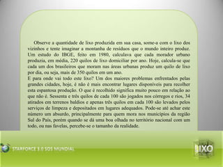 Observe a quantidade de lixo produzida em sua casa, some-a com o lixo dos vizinhos e tente imaginar a montanha de resíduos que o mundo inteiro produz. Um estudo do IBGE, feito em 1980, calculava que cada morador urbano produzia, em média, 220 quilos de lixo domiciliar por ano. Hoje, calcula-se que cada um dos brasileiros que moram nas áreas urbanas produz um quilo de lixo por dia, ou seja, mais de 350 quilos em um ano.E para onde vai todo este lixo? Um dos maiores problemas enfrentados pelas grandes cidades, hoje, é não é mais encontrar lugares disponíveis para recolher esta espantosa produção. O que é recolhido significa muito pouco em relação ao que não é. Sessenta e três quilos de cada 100 são jogados nos córregos e rios, 34 atirados em terrenos baldios e apenas três quilos em cada 100 são levados pelos serviços de limpeza e depositados em lugares adequados. Pode-se até achar este número um absurdo, principalmente para quem mora nos municípios da região Sul do País, porém quando se dá uma boa olhada no território nacional com um todo, ou nas favelas, percebe-se o tamanho da realidade.lixoStarforce 3.0 Sos mundial