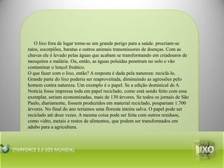      O lixo fora de lugar torna-se um grande perigo para a saúde. procriam-se ratos, escorpiões, baratas e outros animais transmissores de doenças. Com as chuvas ele é levado pelas águas que acabam se transformando em criadouros de mosquitos e malária. Ou, então, as águas poluídas penetram no solo e vão contaminar o lençol freático.O que fazer com o lixo, então? A resposta é dada pela natureza: reciclá-lo. Grande parte do lixo poderia ser reaproveitada, diminuindo as agressões pelo homem contra natureza. Um exemplo é o papel. Se a edição dominical de A Notícia fosse impressa toda em papel reciclado, como está sendo feito com esse exemplar, seriam economizadas, mais de 130 árvores. Se todos os jornais de São Paulo, diariamente, fossem produzidos em material reciclado, poupariam 1.700 árvores. No final do ano teríamos uma floresta inteira salva. O papel pode ser reciclado até doze vezes. A mesma coisa pode ser feita com outros resíduos, como vidro, metais e restos de alimentos, que podem ser transformados em adubo para a agricultura.lixoStarforce 3.0 Sos mundial