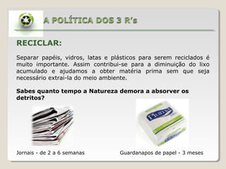 RECICLAR:
Separar papéis, vidros, latas e plásticos para serem reciclados é
muito importante. Assim contribui-se para a diminuição do lixo
acumulado e ajudamos a obter matéria prima sem que seja
necessário extrai-la do meio ambiente.
Jornais - de 2 a 6 semanas Guardanapos de papel - 3 meses
Sabes quanto tempo a Natureza demora a absorver os
detritos?
 