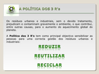 Os resíduos urbanos e industriais, sem o devido tratamento,
prejudicam e contaminam gravemente o ambiente, o que contribui,
entre outras causas, para o aumento do aquecimento global do
planeta.
A Política dos 3 R’s tem como principal objectivo sensibilizar as
pessoas para uma correcta gestão dos resíduos urbanos e
industriais:
 