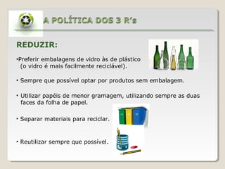 REDUZIR:
•Preferir embalagens de vidro às de plástico
(o vidro é mais facilmente reciclável).
• Sempre que possível optar por produtos sem embalagem.
• Utilizar papéis de menor gramagem, utilizando sempre as duas
faces da folha de papel.
• Separar materiais para reciclar.
• Reutilizar sempre que possível.
 
