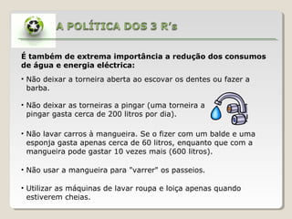 É também de extrema importância a redução dos consumos
de água e energia eléctrica:
• Não deixar a torneira aberta ao escovar os dentes ou fazer a
barba.
• Não deixar as torneiras a pingar (uma torneira a
pingar gasta cerca de 200 litros por dia).
• Não lavar carros à mangueira. Se o fizer com um balde e uma
esponja gasta apenas cerca de 60 litros, enquanto que com a
mangueira pode gastar 10 vezes mais (600 litros).
• Não usar a mangueira para "varrer" os passeios.
• Utilizar as máquinas de lavar roupa e loiça apenas quando
estiverem cheias.
 