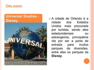 ORLANDO
 A cidade de Orlando é a
cidade dos Estados
Unidos mais procurada
por turistas, sendo eles
estadunidenses ou
estrangeiros, principalme
nte por ser a porta de
entrada para muitos
parques de diversões,
entre eles os parques da
Disney.
Universal Studios -
Disney
 