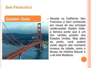 SAN FRANCISCO
 Situada na Califórnia, San
Francisco é bem conhecida
por causa de seu principal
cartão-postal Golden Gate,
a famosa ponte que é um
dos cartões postais dos
Estados Unidos. Mas além
da ponte, você poderá
visitar alguns dos inúmeros
museus da cidade, como o
Museu de História Natural e
o de Arte Moderna.
Golden Gate
 