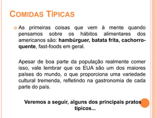 COMIDAS TÍPICAS
 As primeiras coisas que vem à mente quando
pensamos sobre os hábitos alimentares dos
americanos são: hambúrguer, batata frita, cachorro-
quente, fast-foods em geral.
Apesar de boa parte da população realmente comer
isso, vale lembrar que os EUA são um dos maiores
países do mundo, o que proporciona uma variedade
cultural tremenda, refletindo na gastronomia de cada
parte do país.
Veremos a seguir, alguns dos principais pratos
típicos...
 