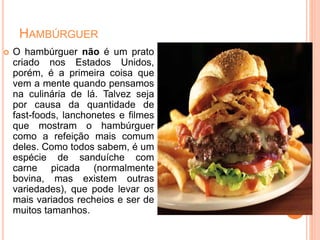 HAMBÚRGUER
 O hambúrguer não é um prato
criado nos Estados Unidos,
porém, é a primeira coisa que
vem a mente quando pensamos
na culinária de lá. Talvez seja
por causa da quantidade de
fast-foods, lanchonetes e filmes
que mostram o hambúrguer
como a refeição mais comum
deles. Como todos sabem, é um
espécie de sanduíche com
carne picada (normalmente
bovina, mas existem outras
variedades), que pode levar os
mais variados recheios e ser de
muitos tamanhos.
 