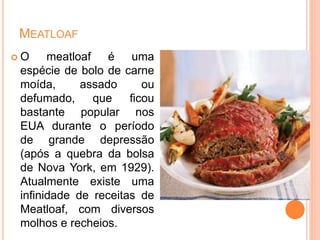 MEATLOAF
 O meatloaf é uma
espécie de bolo de carne
moída, assado ou
defumado, que ficou
bastante popular nos
EUA durante o período
de grande depressão
(após a quebra da bolsa
de Nova York, em 1929).
Atualmente existe uma
infinidade de receitas de
Meatloaf, com diversos
molhos e recheios.
 