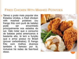 FRIED CHICKEN WITH MASHED POTATOES
 Talvez o prato mais popular dos
Estados Unidos, o fried chicken
with mashed potatoes (ou
frango frito com purê de batata)
pode ser encontrado
principalmente nos estados do
sul. Vale notar que o consumo
de batatas pelos americanos é
bastante alto, lá tem a função
que o arroz possui no Brasil
(prover carboidratos). O frango
frito com molhos diversos
também é famoso por lá,
inclusive há redes de fast-food
disso.
 