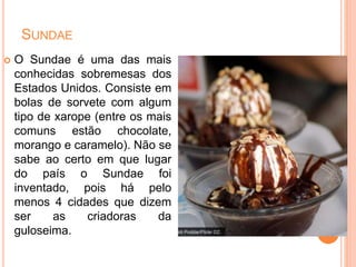 SUNDAE
 O Sundae é uma das mais
conhecidas sobremesas dos
Estados Unidos. Consiste em
bolas de sorvete com algum
tipo de xarope (entre os mais
comuns estão chocolate,
morango e caramelo). Não se
sabe ao certo em que lugar
do país o Sundae foi
inventado, pois há pelo
menos 4 cidades que dizem
ser as criadoras da
guloseima.
 