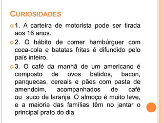 CURIOSIDADES
 1. A carteira de motorista pode ser tirada
aos 16 anos.
 2. O hábito de comer hambúrguer com
coca-cola e batatas fritas é difundido pelo
país inteiro.
 3. O café da manhã de um americano é
composto de ovos batidos, bacon,
panquecas, cereais e pães com pasta de
amendoim, acompanhados de café
ou suco de laranja. O almoço é muito leve,
e a maioria das famílias têm no jantar o
principal prato do dia.
 
