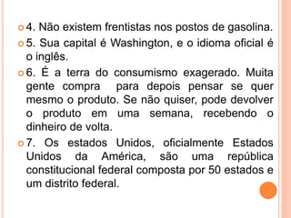  4. Não existem frentistas nos postos de gasolina.
 5. Sua capital é Washington, e o idioma oficial é
o inglês.
 6. É a terra do consumismo exagerado. Muita
gente compra para depois pensar se quer
mesmo o produto. Se não quiser, pode devolver
o produto em uma semana, recebendo o
dinheiro de volta.
 7. Os estados Unidos, oficialmente Estados
Unidos da América, são uma república
constitucional federal composta por 50 estados e
um distrito federal.
 