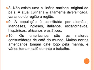  8. Não existe uma culinária nacional original do
país. A atual culinária é altamente diversificada,
variando de região a região.
 9. A população é constituída por alemães,
irlandeses, ingleses, italianos, escandinavos,
hispânicos, africanos e asiáticos.
 10. Os americanos são os maiores
consumidores de café do mundo. Muitos nortes
americanos tomam café logo pela manhã, e
vários tomam café durante o trabalho.
 