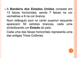  A Bandeira dos Estados Unidos consiste em
13 faixas horizontais, sendo 7 faixas na cor
vermelhas e 6 na cor branca.
Num retângulo azul no canto superior esquerdo
aparecem 50 estrelas brancas, cada uma
simbolizando um Estado do país.
Cada uma das faixas horizontais representa uma
das antigas Treze Colônias.
 