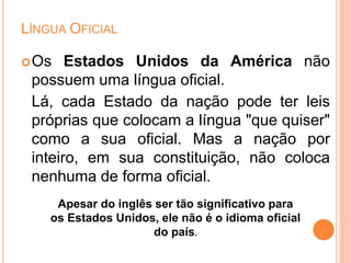 LÍNGUA OFICIAL
Os Estados Unidos da América não
possuem uma língua oficial.
Lá, cada Estado da nação pode ter leis
próprias que colocam a língua "que quiser"
como a sua oficial. Mas a nação por
inteiro, em sua constituição, não coloca
nenhuma de forma oficial.
Apesar do inglês ser tão significativo para
os Estados Unidos, ele não é o idioma oficial
do país.
 