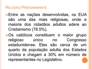 RELIGIÃO PREDOMINANTE
Entre as nações desenvolvidas, os EUA
são uma das mais religiosas, onde a
maioria dos cidadãos adultos adere ao
Cristianismo (78.5%).
Os católicos constituem o maior grupo
religioso único no Congresso
estadunidense. Eles são cerca de um
quarto da população adulta dos Estados
Unidos e chegam a 30% em número de
representantes no Legislativo.
 