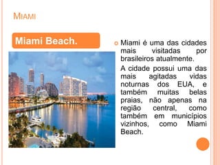 MIAMI
 Miami é uma das cidades
mais visitadas por
brasileiros atualmente.
A cidade possui uma das
mais agitadas vidas
noturnas dos EUA, e
também muitas belas
praias, não apenas na
região central, como
também em municípios
vizinhos, como Miami
Beach.
Miami Beach.
 