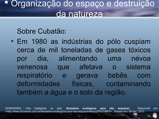 Organização do espaço e destruição
            da natureza
      Sobre Cubatão:
    • Em 1980 as indústrias do pólo cuspiam
      cerca de mil toneladas de gases tóxicos
      por dia, alimentando uma névoa
      venenosa que afetava o sistema
      respiratório e gerava bebês com
      deformidades    físicas,   contaminando
      também a água e o solo da região.

DUNIVERSO, Vida inteligente na web. Desastres ecológicos para não esquecer.                             Disponível   em:
<http://www.duniverso.com.br/desastres-ecologicos-para-nao-esquecer/#axzz2F0eTIBFK> . Acesso em: 08 dec. 2012.
 