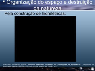  Organização do espaço e destruição
            da natureza
 Pela construção de hidrelétricas:




YOUTUBE, Broadcast yourself. Impactos ambientais causados por construções de hidrelétricas.   Disponível em:
<http://www.youtube.com/watch?v=-I5t0CSBSto> . Acesso em: 08 dec. 2012.
 