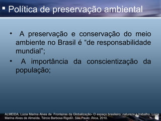  Política de preservação ambiental

   • A preservação e conservação do meio
    ambiente no Brasil é “de responsabilidade
    mundial”;
   • A importância da conscientização da
    população;




ALMEIDA, Lúcia Marina Alves de. Fronteiras da Globalização- O espaço brasileiro: natureza e trabalho. Lúcia
Marina Alves de Almeída, Tércio Barbosa Rigolin. São Paulo: Ática, 2010.
 