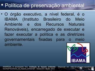  Política de preservação ambiental
• O órgão executivo, a nível federal, é o
  IBAMA (Instituto Brasileiro do Meio
  Ambiente e dos Recursos Naturais
  Renováveis), encarregado de executar e
  fazer executar a política e as diretrizes
  governamentais fixadas para o meio
  ambiente.




WIKIPÉDIA, A enciclopédia livre. Avaliação de Impacto ambiental.   Disponível em: <http://pt.wikipedia.org/wiki/Avalia
%C3%A7%C3%A3o_de_Impacto_Ambiental> . Acesso em: 08 dec. 2012.
 