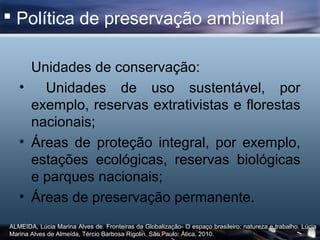  Política de preservação ambiental

     Unidades de conservação:
   •   Unidades de uso sustentável, por
     exemplo, reservas extrativistas e florestas
     nacionais;
   • Áreas de proteção integral, por exemplo,
     estações ecológicas, reservas biológicas
     e parques nacionais;
   • Áreas de preservação permanente.
ALMEIDA, Lúcia Marina Alves de. Fronteiras da Globalização- O espaço brasileiro: natureza e trabalho. Lúcia
Marina Alves de Almeída, Tércio Barbosa Rigolin. São Paulo: Ática, 2010.
 