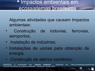  Impactos ambientais em
                 ecossistemas brasileiros

       Algumas atividades que causam Impactos
       ambientais:
   •      Construção de rodovias, ferrovias,
       aeroportos;
   •    Instalação de indústrias;
   •   Instalações de usinas para obtenção de
       energia;
   •    Construção de aterros sanitários;
WIKIPÉDIA, A enciclopédia livre.  Impacto     ambiental.       Disponível   em:   <http://pt.wikipedia.org/wiki/Avalia
%C3%A7%C3%A3o_de_Impacto_Ambiental> . Acesso em: 08 dec. 2012.
 