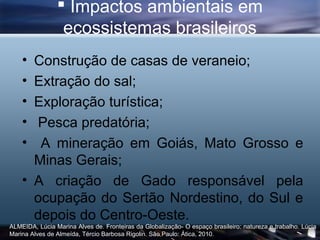  Impactos ambientais em
                 ecossistemas brasileiros
    • Construção de casas de veraneio;
    • Extração do sal;
    • Exploração turística;
    • Pesca predatória;
    •  A mineração em Goiás, Mato Grosso e
      Minas Gerais;
    • A criação de Gado responsável pela
      ocupação do Sertão Nordestino, do Sul e
      depois do Centro-Oeste.
ALMEIDA, Lúcia Marina Alves de. Fronteiras da Globalização- O espaço brasileiro: natureza e trabalho. Lúcia
Marina Alves de Almeída, Tércio Barbosa Rigolin. São Paulo: Ática, 2010.
 