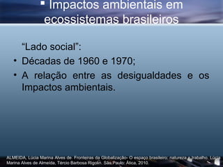  Impactos ambientais em
                 ecossistemas brasileiros

     “Lado social”:
   • Décadas de 1960 e 1970;
   • A relação entre as desigualdades e os
     Impactos ambientais.




ALMEIDA, Lúcia Marina Alves de. Fronteiras da Globalização- O espaço brasileiro: natureza e trabalho. Lúcia
Marina Alves de Almeída, Tércio Barbosa Rigolin. São Paulo: Ática, 2010.
 