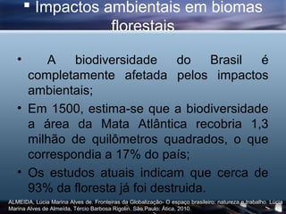  Impactos ambientais em biomas
                   florestais

   •    A    biodiversidade      do    Brasil é
     completamente afetada pelos impactos
     ambientais;
   • Em 1500, estima-se que a biodiversidade
     a área da Mata Atlântica recobria 1,3
     milhão de quilômetros quadrados, o que
     correspondia a 17% do país;
   • Os estudos atuais indicam que cerca de
     93% da floresta já foi destruida.
ALMEIDA, Lúcia Marina Alves de. Fronteiras da Globalização- O espaço brasileiro: natureza e trabalho. Lúcia
Marina Alves de Almeída, Tércio Barbosa Rigolin. São Paulo: Ática, 2010.
 