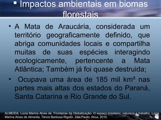  Impactos ambientais em biomas
                 florestais
  • A Mata de Araucária, considerada um
    território geograficamente definido, que
    abriga comunidades locais e compartilha
    muitas de suas espécies interagindo
    ecologicamente, pertencente a Mata
    Atlântica; Também já foi quase destruida;
  • Ocupava uma área de 185 mil km² nas
    partes mais altas dos estados do Paraná,
    Santa Catarina e Rio Grande do Sul.

ALMEIDA, Lúcia Marina Alves de. Fronteiras da Globalização- O espaço brasileiro: natureza e trabalho. Lúcia
Marina Alves de Almeída, Tércio Barbosa Rigolin. São Paulo: Ática, 2010.
 