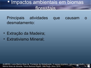  Impactos ambientais em biomas
                 florestais
     Principais atividades                                   que            causam                  o
     desmatamento:

• Extração da Madeira;
• Extrativismo Mineral;




ALMEIDA, Lúcia Marina Alves de. Fronteiras da Globalização- O espaço brasileiro: natureza e trabalho. Lúcia
Marina Alves de Almeída, Tércio Barbosa Rigolin. São Paulo: Ática, 2010.
 