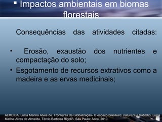  Impactos ambientais em biomas
                   florestais
       Consequências                           das          atividades                 citadas:

   •   Erosão, exaustão dos nutrientes e
     compactação do solo;
   • Esgotamento de recursos extrativos como a
     madeira e as ervas medicinais;



ALMEIDA, Lúcia Marina Alves de. Fronteiras da Globalização- O espaço brasileiro: natureza e trabalho. Lúcia
Marina Alves de Almeída, Tércio Barbosa Rigolin. São Paulo: Ática, 2010.
 