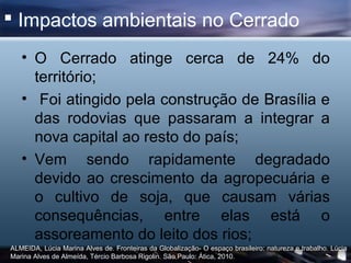  Impactos ambientais no Cerrado
   • O Cerrado atinge cerca de 24% do
     território;
   • Foi atingido pela construção de Brasília e
     das rodovias que passaram a integrar a
     nova capital ao resto do país;
   • Vem sendo rapidamente degradado
     devido ao crescimento da agropecuária e
     o cultivo de soja, que causam várias
     consequências, entre elas está o
     assoreamento do leito dos rios;
ALMEIDA, Lúcia Marina Alves de. Fronteiras da Globalização- O espaço brasileiro: natureza e trabalho. Lúcia
Marina Alves de Almeída, Tércio Barbosa Rigolin. São Paulo: Ática, 2010.
 