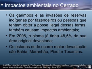  Impactos ambientais no Cerrado
   • Os garimpos e as invasões de reservas
     indígenas por fazendeiros ou pessoas que
     tentam obter a posse ilegal dessas terras,
     também causam impactos ambientais;
   • Em 2008, o bioma já tinha 48,5% de sua
     área original devastada;
   • Os estados onde ocorre maior devastação
     são Bahia, Maranhão, Piauí e Tocantins.


ALMEIDA, Lúcia Marina Alves de. Fronteiras da Globalização- O espaço brasileiro: natureza e trabalho. Lúcia
Marina Alves de Almeída, Tércio Barbosa Rigolin. São Paulo: Ática, 2010.
 