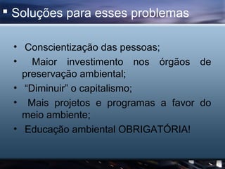  Soluções para esses problemas

 • Conscientização das pessoas;
 • Maior investimento nos órgãos de
   preservação ambiental;
 • “Diminuir” o capitalismo;
 • Mais projetos e programas a favor do
   meio ambiente;
 • Educação ambiental OBRIGATÓRIA!
 