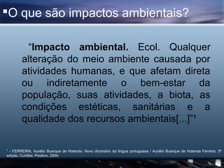 O que são impactos ambientais?

         “Impacto ambiental. Ecol. Qualquer
        alteração do meio ambiente causada por
        atividades humanas, e que afetam direta
        ou indiretamente o bem-estar da
        população, suas atividades, a biota, as
        condições estéticas, sanitárias e a
        qualidade dos recursos ambientais[...]”¹


¹ - FERREIRA, Aurélio Buarque de Holanda. Novo dicionário da língua portuguesa / Aurélio Buarque de Holanda Ferreira. 3ª
edição, Curitiba: Positivo, 2004.
 