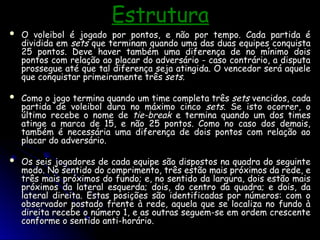 Estrutura
Estrutura
 O voleibol é jogado por pontos, e não por tempo. Cada partida é
O voleibol é jogado por pontos, e não por tempo. Cada partida é
dividida em
dividida em sets
sets que terminam quando uma das duas equipes conquista
que terminam quando uma das duas equipes conquista
25 pontos. Deve haver também uma diferença de no mínimo dois
25 pontos. Deve haver também uma diferença de no mínimo dois
pontos com relação ao placar do adversário - caso contrário, a disputa
pontos com relação ao placar do adversário - caso contrário, a disputa
prossegue até que tal diferença seja atingida. O vencedor será aquele
prossegue até que tal diferença seja atingida. O vencedor será aquele
que conquistar primeiramente três
que conquistar primeiramente três sets
sets.
.
 Como o jogo termina quando um time completa três
Como o jogo termina quando um time completa três sets
sets vencidos, cada
vencidos, cada
partida de voleibol dura no máximo cinco
partida de voleibol dura no máximo cinco sets
sets. Se isto ocorrer, o
. Se isto ocorrer, o
último recebe o nome de
último recebe o nome de tie-break
tie-break e termina quando um dos times
e termina quando um dos times
atinge a marca de 15, e não 25 pontos. Como no caso dos demais,
atinge a marca de 15, e não 25 pontos. Como no caso dos demais,
também é necessária uma diferença de dois pontos com relação ao
também é necessária uma diferença de dois pontos com relação ao
placar do adversário.
placar do adversário.
 Os seis jogadores de cada equipe são dispostos na quadra do seguinte
Os seis jogadores de cada equipe são dispostos na quadra do seguinte
modo. No sentido do comprimento, três estão mais próximos da rede, e
modo. No sentido do comprimento, três estão mais próximos da rede, e
três mais próximos do fundo; e, no sentido da largura, dois estão mais
três mais próximos do fundo; e, no sentido da largura, dois estão mais
próximos da lateral esquerda; dois, do centro da quadra; e dois, da
próximos da lateral esquerda; dois, do centro da quadra; e dois, da
lateral direita. Estas posições são identificadas por números: com o
lateral direita. Estas posições são identificadas por números: com o
observador postado frente à rede, aquela que se localiza no fundo à
observador postado frente à rede, aquela que se localiza no fundo à
direita recebe o número 1, e as outras seguem-se em ordem crescente
direita recebe o número 1, e as outras seguem-se em ordem crescente
conforme o sentido anti-horário.
conforme o sentido anti-horário.
 