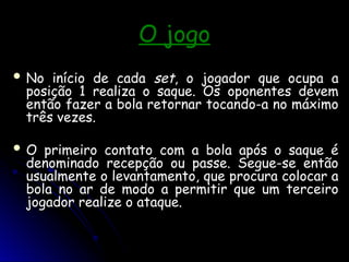 O jogo
O jogo
 No início de cada
No início de cada set
set, o jogador que ocupa a
, o jogador que ocupa a
posição 1 realiza o saque. Os oponentes devem
posição 1 realiza o saque. Os oponentes devem
então fazer a bola retornar tocando-a no máximo
então fazer a bola retornar tocando-a no máximo
três vezes.
três vezes.
 O primeiro contato com a bola após o saque é
O primeiro contato com a bola após o saque é
denominado recepção ou passe. Segue-se então
denominado recepção ou passe. Segue-se então
usualmente o levantamento, que procura colocar a
usualmente o levantamento, que procura colocar a
bola no ar de modo a permitir que um terceiro
bola no ar de modo a permitir que um terceiro
jogador realize o ataque.
jogador realize o ataque.
 